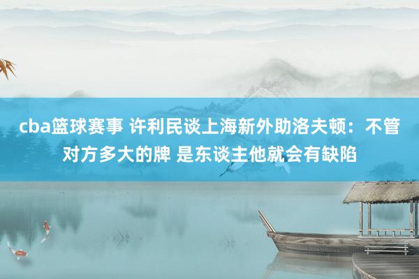 cba篮球赛事 许利民谈上海新外助洛夫顿：不管对方多大的牌 是东谈主他就会有缺陷