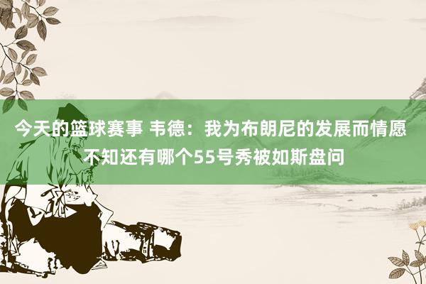 今天的篮球赛事 韦德：我为布朗尼的发展而情愿 不知还有哪个55号秀被如斯盘问