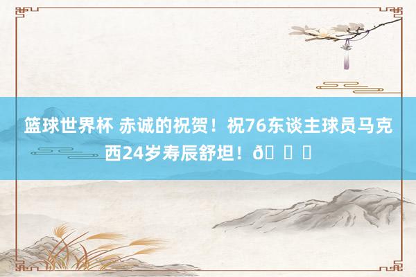 篮球世界杯 赤诚的祝贺！祝76东谈主球员马克西24岁寿辰舒坦！🎂