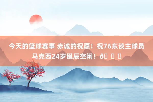 今天的篮球赛事 赤诚的祝愿！祝76东谈主球员马克西24岁诞辰空闲！🎂