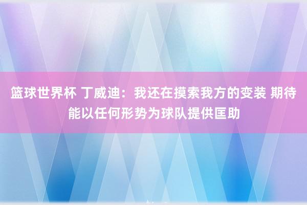 篮球世界杯 丁威迪：我还在摸索我方的变装 期待能以任何形势为球队提供匡助