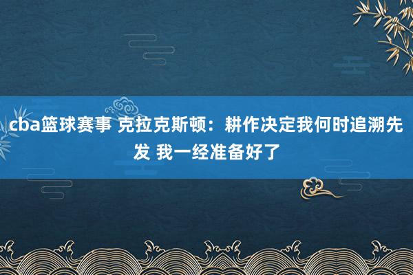 cba篮球赛事 克拉克斯顿：耕作决定我何时追溯先发 我一经准备好了