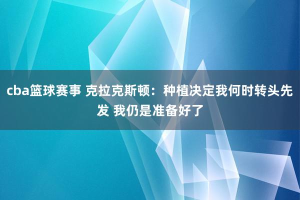 cba篮球赛事 克拉克斯顿：种植决定我何时转头先发 我仍是准备好了