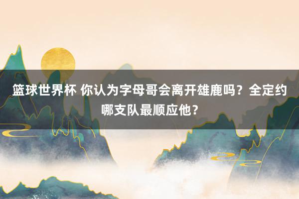 篮球世界杯 你认为字母哥会离开雄鹿吗？全定约哪支队最顺应他？