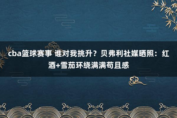 cba篮球赛事 谁对我挑升？贝弗利社媒晒照：红酒+雪茄环绕满满苟且感