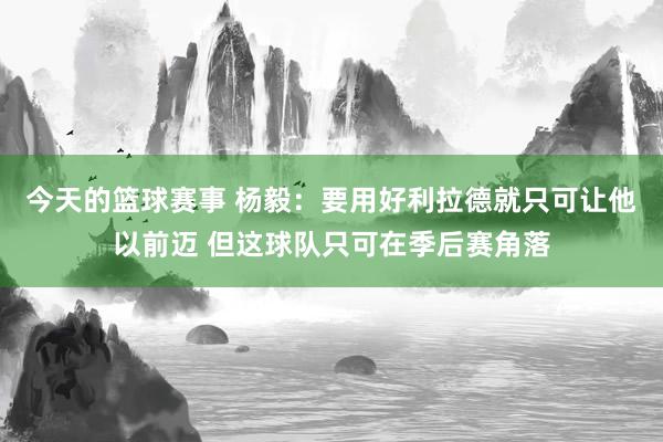 今天的篮球赛事 杨毅：要用好利拉德就只可让他以前迈 但这球队只可在季后赛角落