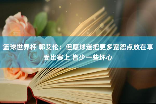 篮球世界杯 郭艾伦：但愿球迷把更多宽恕点放在享受比赛上 皆少一些坏心