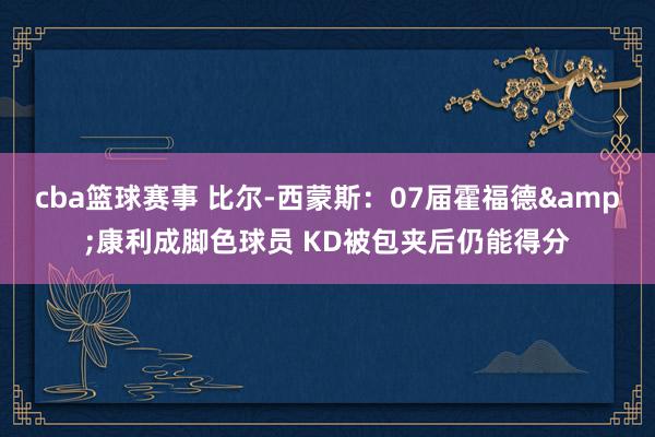 cba篮球赛事 比尔-西蒙斯：07届霍福德&康利成脚色球员 KD被包夹后仍能得分