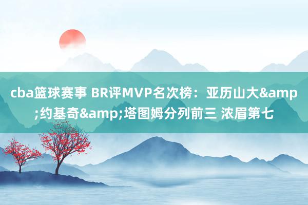 cba篮球赛事 BR评MVP名次榜：亚历山大&约基奇&塔图姆分列前三 浓眉第七