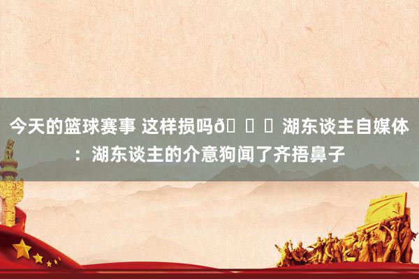 今天的篮球赛事 这样损吗😅湖东谈主自媒体：湖东谈主的介意狗闻了齐捂鼻子