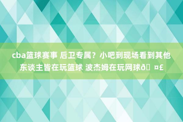 cba篮球赛事 后卫专属？小吧到现场看到其他东谈主皆在玩篮球 波杰姆在玩网球🤣