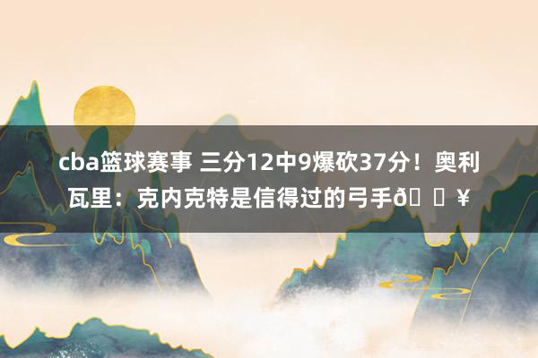 cba篮球赛事 三分12中9爆砍37分！奥利瓦里：克内克特是信得过的弓手🔥