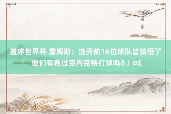 篮球世界杯 詹姆斯：选秀前16位球队皆搞砸了 他们有看过克内克特打球吗🤣