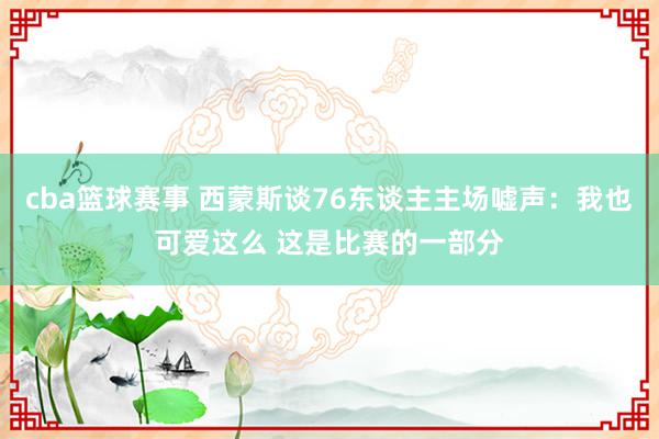 cba篮球赛事 西蒙斯谈76东谈主主场嘘声：我也可爱这么 这是比赛的一部分