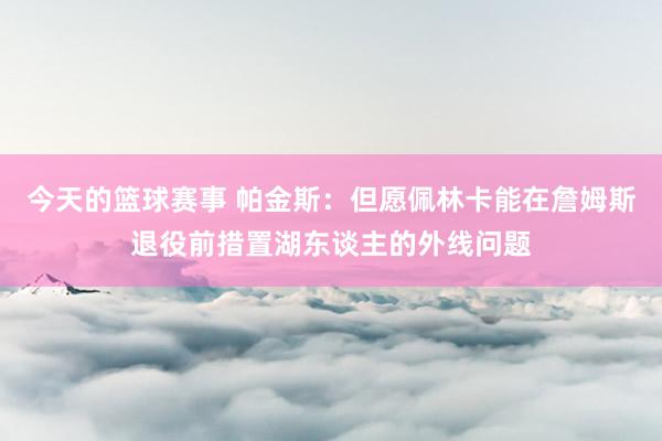 今天的篮球赛事 帕金斯：但愿佩林卡能在詹姆斯退役前措置湖东谈主的外线问题