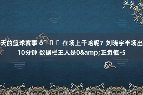 今天的篮球赛事 😒在场上干哈呢？刘晓宇半场出战10分钟 数据栏王人是0&正负值-5