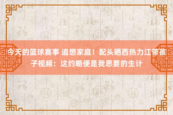 今天的篮球赛事 追想家庭！配头晒西热力江带孩子视频：这约略便是我思要的生计