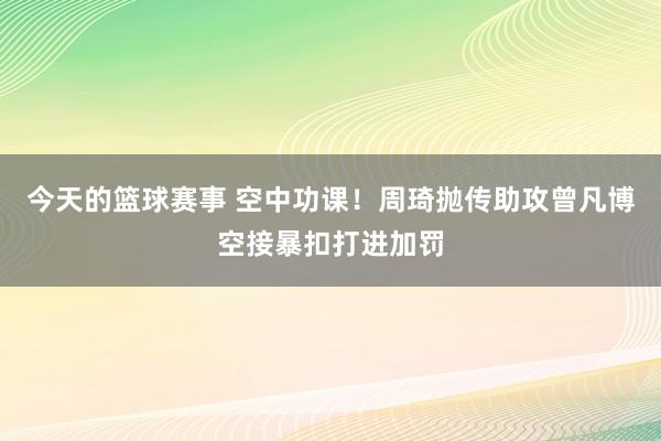 今天的篮球赛事 空中功课！周琦抛传助攻曾凡博空接暴扣打进加罚