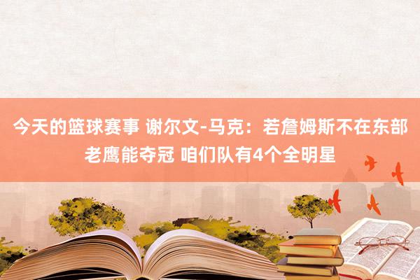 今天的篮球赛事 谢尔文-马克：若詹姆斯不在东部老鹰能夺冠 咱们队有4个全明星