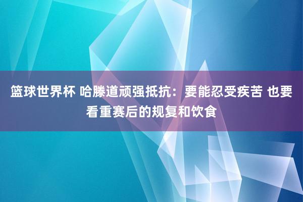 篮球世界杯 哈滕道顽强抵抗：要能忍受疾苦 也要看重赛后的规复和饮食