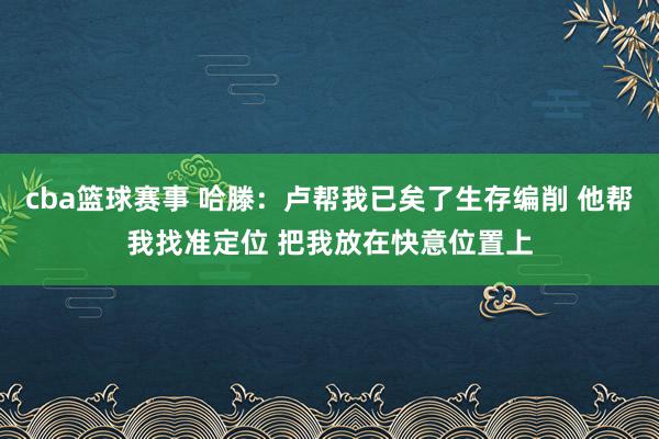 cba篮球赛事 哈滕：卢帮我已矣了生存编削 他帮我找准定位 把我放在快意位置上