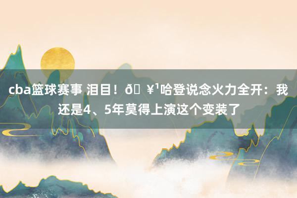 cba篮球赛事 泪目！🥹哈登说念火力全开：我还是4、5年莫得上演这个变装了