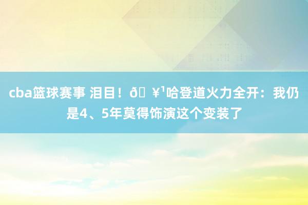 cba篮球赛事 泪目！🥹哈登道火力全开：我仍是4、5年莫得饰演这个变装了