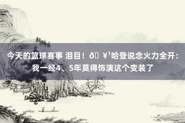 今天的篮球赛事 泪目！🥹哈登说念火力全开：我一经4、5年莫得饰演这个变装了