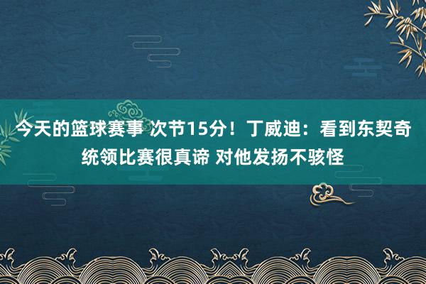 今天的篮球赛事 次节15分！丁威迪：看到东契奇统领比赛很真谛 对他发扬不骇怪