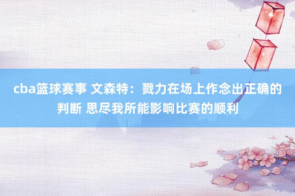 cba篮球赛事 文森特：戮力在场上作念出正确的判断 思尽我所能影响比赛的顺利