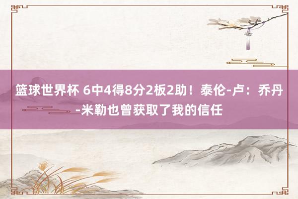 篮球世界杯 6中4得8分2板2助！泰伦-卢：乔丹-米勒也曾获取了我的信任