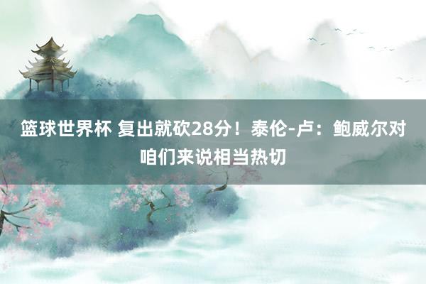 篮球世界杯 复出就砍28分！泰伦-卢：鲍威尔对咱们来说相当热切