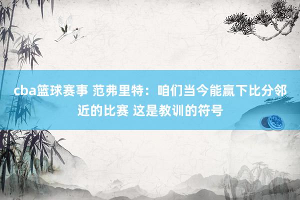 cba篮球赛事 范弗里特：咱们当今能赢下比分邻近的比赛 这是教训的符号