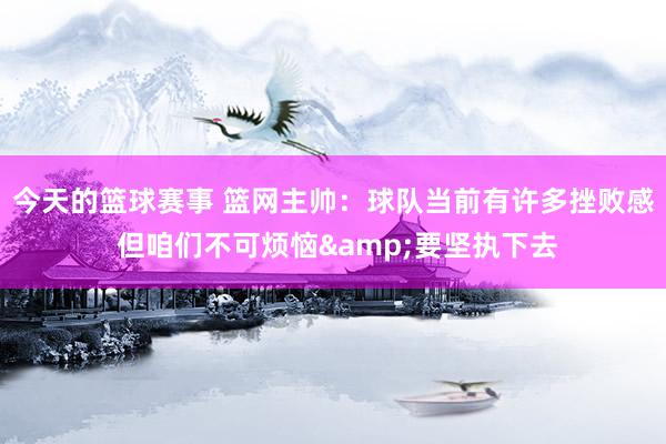 今天的篮球赛事 篮网主帅：球队当前有许多挫败感 但咱们不可烦恼&要坚执下去