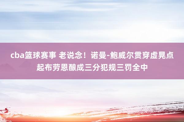 cba篮球赛事 老说念！诺曼-鲍威尔贯穿虚晃点起布劳恩酿成三分犯规三罚全中