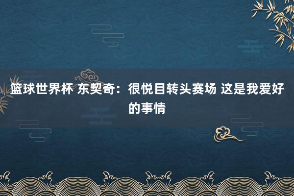 篮球世界杯 东契奇：很悦目转头赛场 这是我爱好的事情