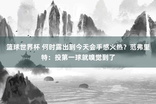 篮球世界杯 何时露出到今天会手感火热？范弗里特：投第一球就嗅觉到了