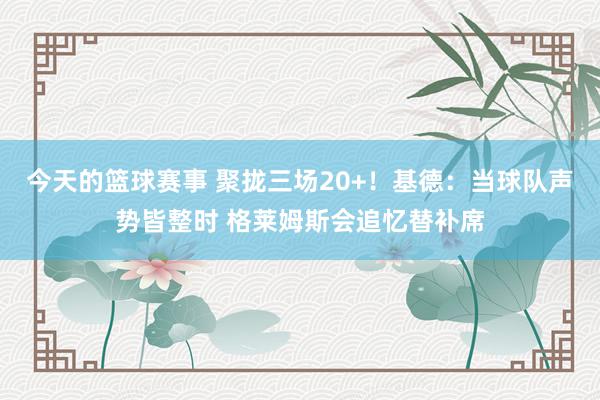 今天的篮球赛事 聚拢三场20+！基德：当球队声势皆整时 格莱姆斯会追忆替补席