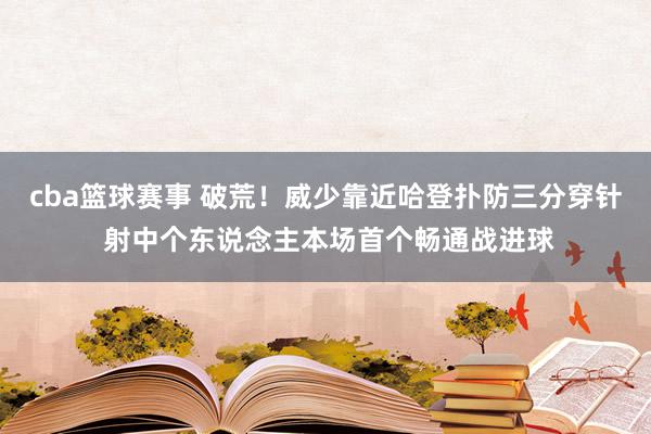 cba篮球赛事 破荒！威少靠近哈登扑防三分穿针 射中个东说念主本场首个畅通战进球