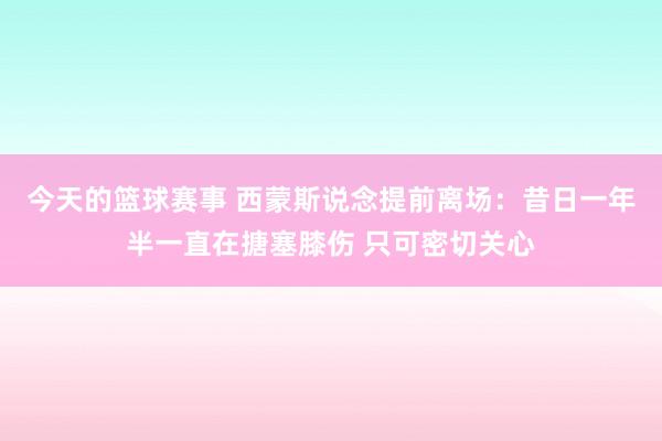 今天的篮球赛事 西蒙斯说念提前离场：昔日一年半一直在搪塞膝伤 只可密切关心