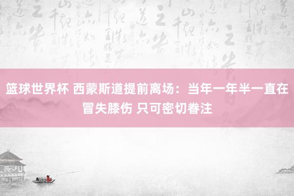 篮球世界杯 西蒙斯道提前离场：当年一年半一直在冒失膝伤 只可密切眷注