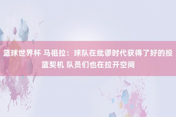 篮球世界杯 马祖拉：球队在纰谬时代获得了好的投篮契机 队员们也在拉开空间