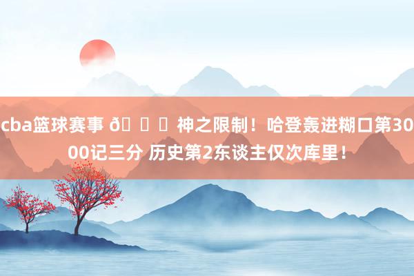 cba篮球赛事 😀神之限制！哈登轰进糊口第3000记三分 历史第2东谈主仅次库里！