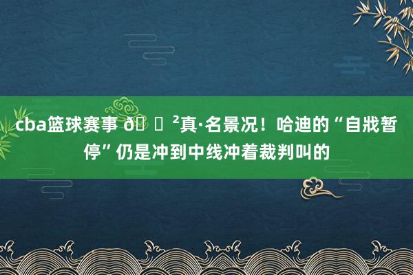 cba篮球赛事 😲真·名景况！哈迪的“自戕暂停”仍是冲到中线冲着裁判叫的