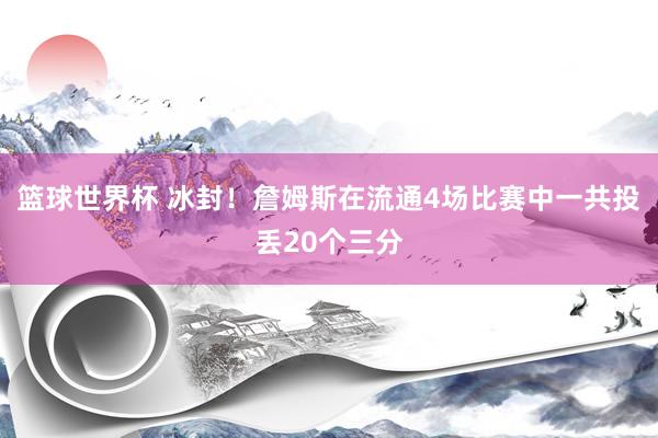 篮球世界杯 冰封！詹姆斯在流通4场比赛中一共投丢20个三分