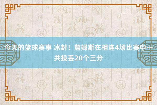 今天的篮球赛事 冰封！詹姆斯在相连4场比赛中一共投丢20个三分