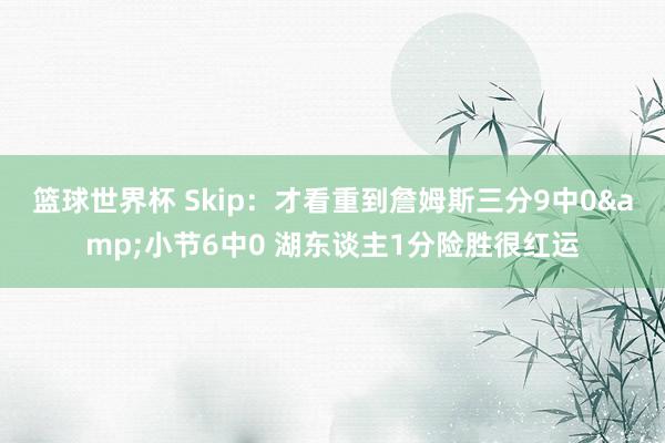 篮球世界杯 Skip：才看重到詹姆斯三分9中0&小节6中0 湖东谈主1分险胜很红运