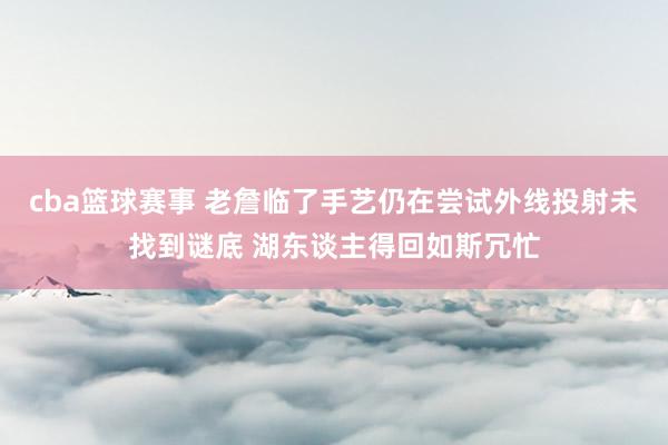 cba篮球赛事 老詹临了手艺仍在尝试外线投射未找到谜底 湖东谈主得回如斯冗忙