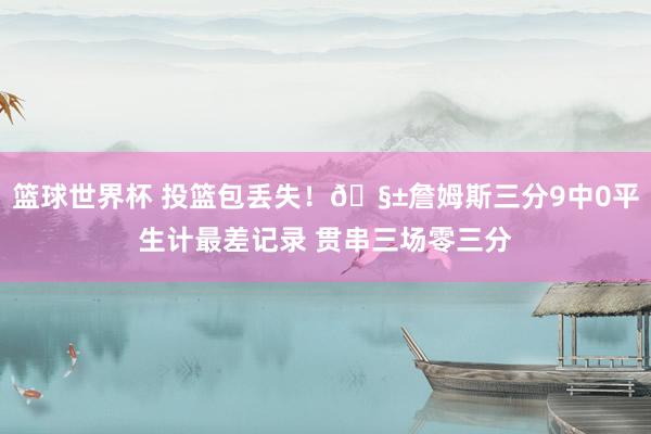 篮球世界杯 投篮包丢失！🧱詹姆斯三分9中0平生计最差记录 贯串三场零三分