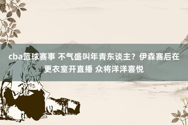 cba篮球赛事 不气盛叫年青东谈主？伊森赛后在更衣室开直播 众将洋洋喜悦